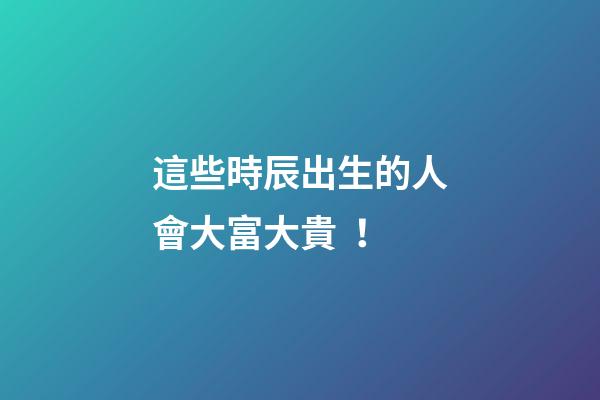 這些時辰出生的人會大富大貴！